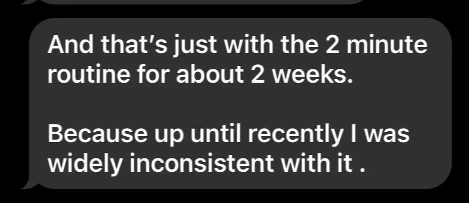 Message: And that's just with the 2 minute routine for about 2 weeks. Because up until recently I was widely inconsistent with it.