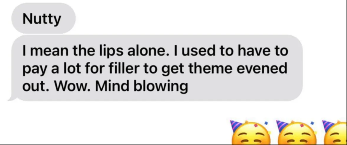 Message: I mean the lips alone. I used to have to pay a lot for filler to get them evened out. Wow. Mind blowing