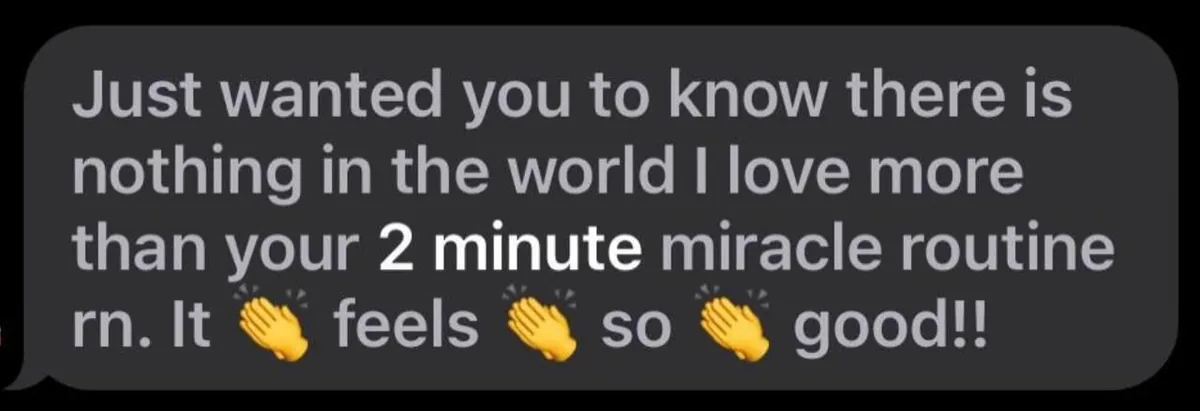 Message: Just wanted you to know there is nothing in the world I love more than your 2 minute miracle routine rn. It feels so good!!