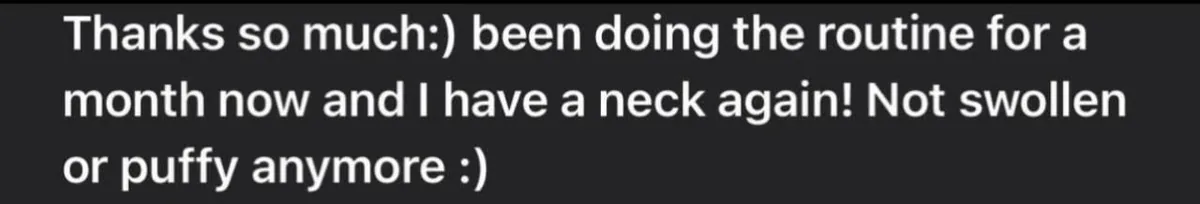 Message: Thanks so much:) been doing the routine for a month now and I have a neck again! Not swollen or puffy anymore :)
