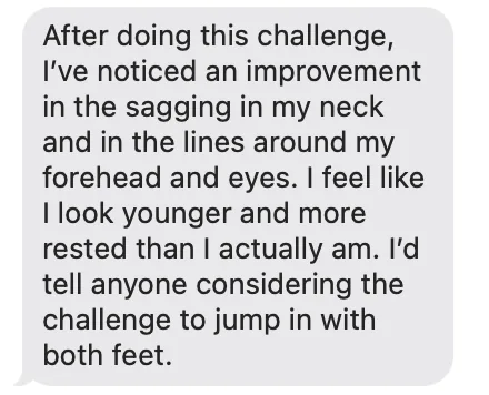 Message: After doing this challenge, I've noticed an improvement in the sagging in my neck and in the lines around my forehead and eyes. I feel like I look younger and more rested than I actually am. I'd tell anyone considering the challenge to jump in with both feet.